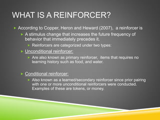 WHAT IS A REINFORCER?
 According to Copper, Heron and Heward (2007), a reinforcer is
 A stimulus change that increases the future frequency of
behavior that immediately precedes it.
 Reinforcers are categorized under two types:
 Unconditional reinforcer:
 Are also known as primary reinforcer, items that requires no
learning history such as food, and water.
 Conditional reinforcer:
 Also known as a learned/secondary reinforcer since prior pairing
with one or more unconditional reinforcers were conducted.
Examples of these are tokens, or money.
 