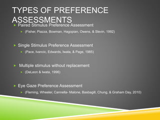 TYPES OF PREFERENCE
ASSESSMENTS Paired Stimulus Preference Assessment
 (Fisher, Piazza, Bowman, Hagopian, Owens, & Slevin, 1992)
 Single Stimulus Preference Assessment
 (Pace, Ivancic, Edwards, Iwata, & Page, 1985)
 Multiple stimulus without replacement
 (DeLeon & Iwata, 1996)
 Eye Gaze Preference Assessment
 (Fleming, Wheeler, Cannella- Malone, Basbagill, Chung, & Graham Day, 2010)
 