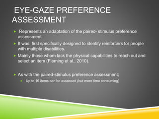EYE-GAZE PREFERENCE
ASSESSMENT
 Represents an adaptation of the paired- stimulus preference
assessment
 It was first specifically designed to identify reinforcers for people
with multiple disabilities.
 Mainly those whom lack the physical capabilities to reach out and
select an item (Fleming et al., 2010).
 As with the paired-stimulus preference assessment;
 Up to 16 items can be assessed (but more time consuming)
 
