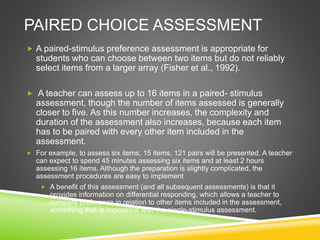 PAIRED CHOICE ASSESSMENT
 A paired-stimulus preference assessment is appropriate for
students who can choose between two items but do not reliably
select items from a larger array (Fisher et al., 1992).
 A teacher can assess up to 16 items in a paired- stimulus
assessment, though the number of items assessed is generally
closer to five. As this number increases, the complexity and
duration of the assessment also increases, because each item
has to be paired with every other item included in the
assessment.
 For example, to assess six items, 15 items, 121 pairs will be presented. A teacher
can expect to spend 45 minutes assessing six items and at least 2 hours
assessing 16 items. Although the preparation is slightly complicated, the
assessment procedures are easy to implement
 A benefit of this assessment (and all subsequent assessments) is that it
provides information on differential responding, which allows a teacher to
compare preference in relation to other items included in the assessment,
something that is impossible with the single-stimulus assessment.
 
