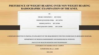 PREFERENCE OF WEIGHT BEARING OVER NON WEIGHT BEARING
RADIOGRAPHIC EXAMINATION OF THE KNEE.
BY
NWARU CHINONSO U 2017/251554
NWODO JENNIFER CHIKA 2017/247594
ODEKE JUDITH A 2017/247606
OBAYI JOACHIN UDOKA 2017/247600
A SEMINAR SUBMITTED IN PARTIAL FULFILLMENT OF THE REQUIREMENT FOR THE COURSE RAD 591 (RESEARCH SEMINAR)
DEPARTMENT OF MEDICAL RADIOGRAPHY AND RADIOLOGICAL SCIENCES
FACULTY OF HEALTH SCIENCES AND TECHNOLOGY
UNIVERSITY OF NIGERIA ENUGU CAMPUS
SUPERVISOR: DR. J. A. AGBO
MAY, 2023
 