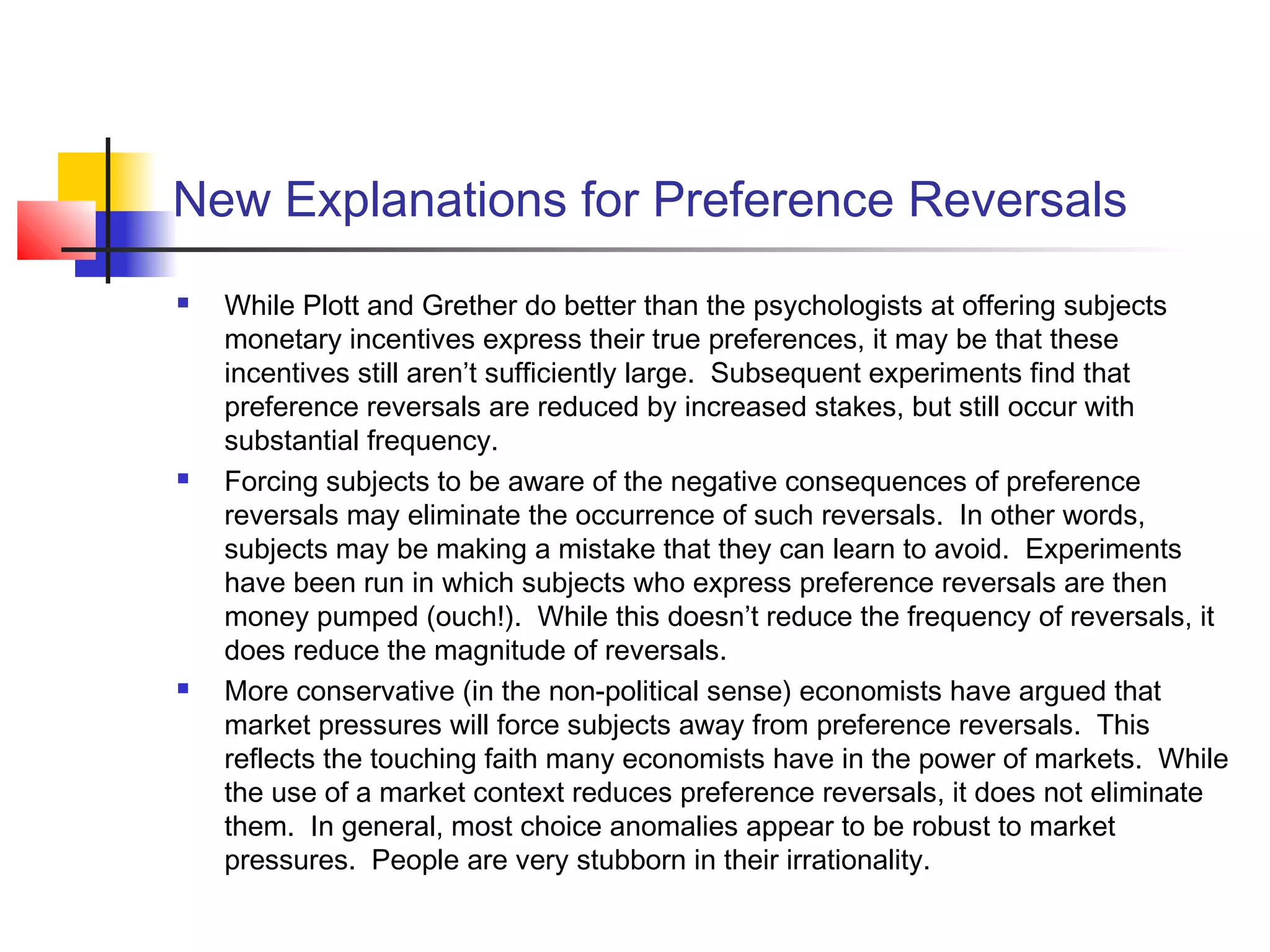 New Explanations for Preference Reversals
 While Plott and Grether do better than the psychologists at offering subjects
monetary incentives express their true preferences, it may be that these
incentives still aren’t sufficiently large. Subsequent experiments find that
preference reversals are reduced by increased stakes, but still occur with
substantial frequency.
 Forcing subjects to be aware of the negative consequences of preference
reversals may eliminate the occurrence of such reversals. In other words,
subjects may be making a mistake that they can learn to avoid. Experiments
have been run in which subjects who express preference reversals are then
money pumped (ouch!). While this doesn’t reduce the frequency of reversals, it
does reduce the magnitude of reversals.
 More conservative (in the non-political sense) economists have argued that
market pressures will force subjects away from preference reversals. This
reflects the touching faith many economists have in the power of markets. While
the use of a market context reduces preference reversals, it does not eliminate
them. In general, most choice anomalies appear to be robust to market
pressures. People are very stubborn in their irrationality.
 