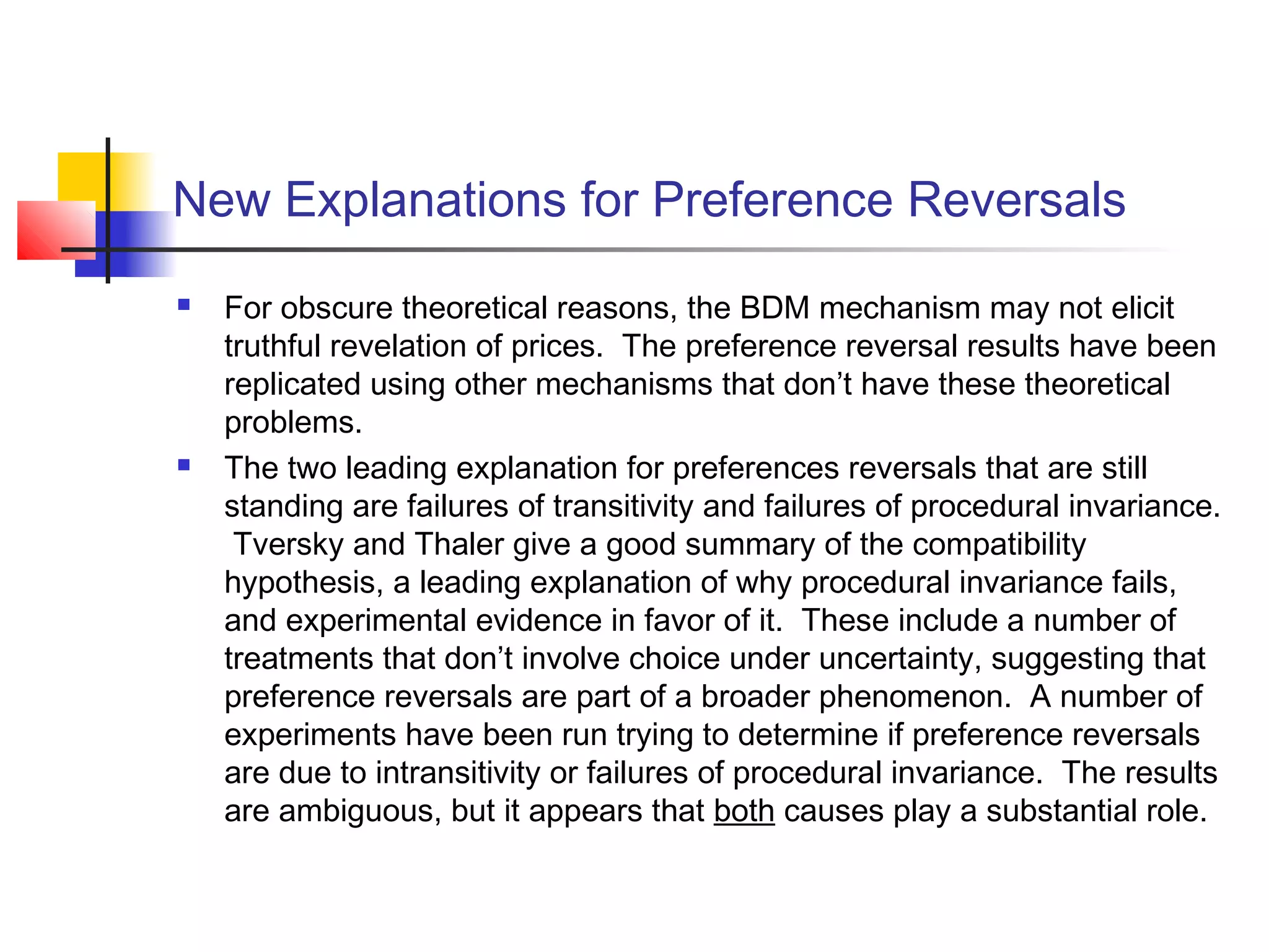 New Explanations for Preference Reversals
 For obscure theoretical reasons, the BDM mechanism may not elicit
truthful revelation of prices. The preference reversal results have been
replicated using other mechanisms that don’t have these theoretical
problems.
 The two leading explanation for preferences reversals that are still
standing are failures of transitivity and failures of procedural invariance.
Tversky and Thaler give a good summary of the compatibility
hypothesis, a leading explanation of why procedural invariance fails,
and experimental evidence in favor of it. These include a number of
treatments that don’t involve choice under uncertainty, suggesting that
preference reversals are part of a broader phenomenon. A number of
experiments have been run trying to determine if preference reversals
are due to intransitivity or failures of procedural invariance. The results
are ambiguous, but it appears that both causes play a substantial role.
 