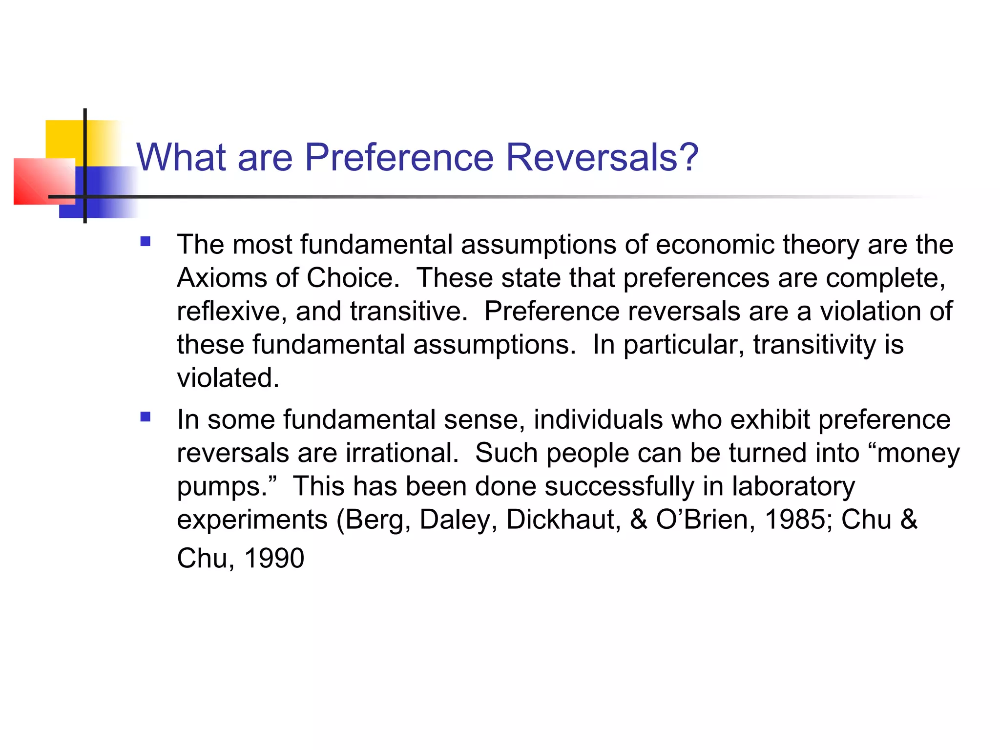 What are Preference Reversals?
 The most fundamental assumptions of economic theory are the
Axioms of Choice. These state that preferences are complete,
reflexive, and transitive. Preference reversals are a violation of
these fundamental assumptions. In particular, transitivity is
violated.
 In some fundamental sense, individuals who exhibit preference
reversals are irrational. Such people can be turned into “money
pumps.” This has been done successfully in laboratory
experiments (Berg, Daley, Dickhaut, & O’Brien, 1985; Chu &
Chu, 1990
 
