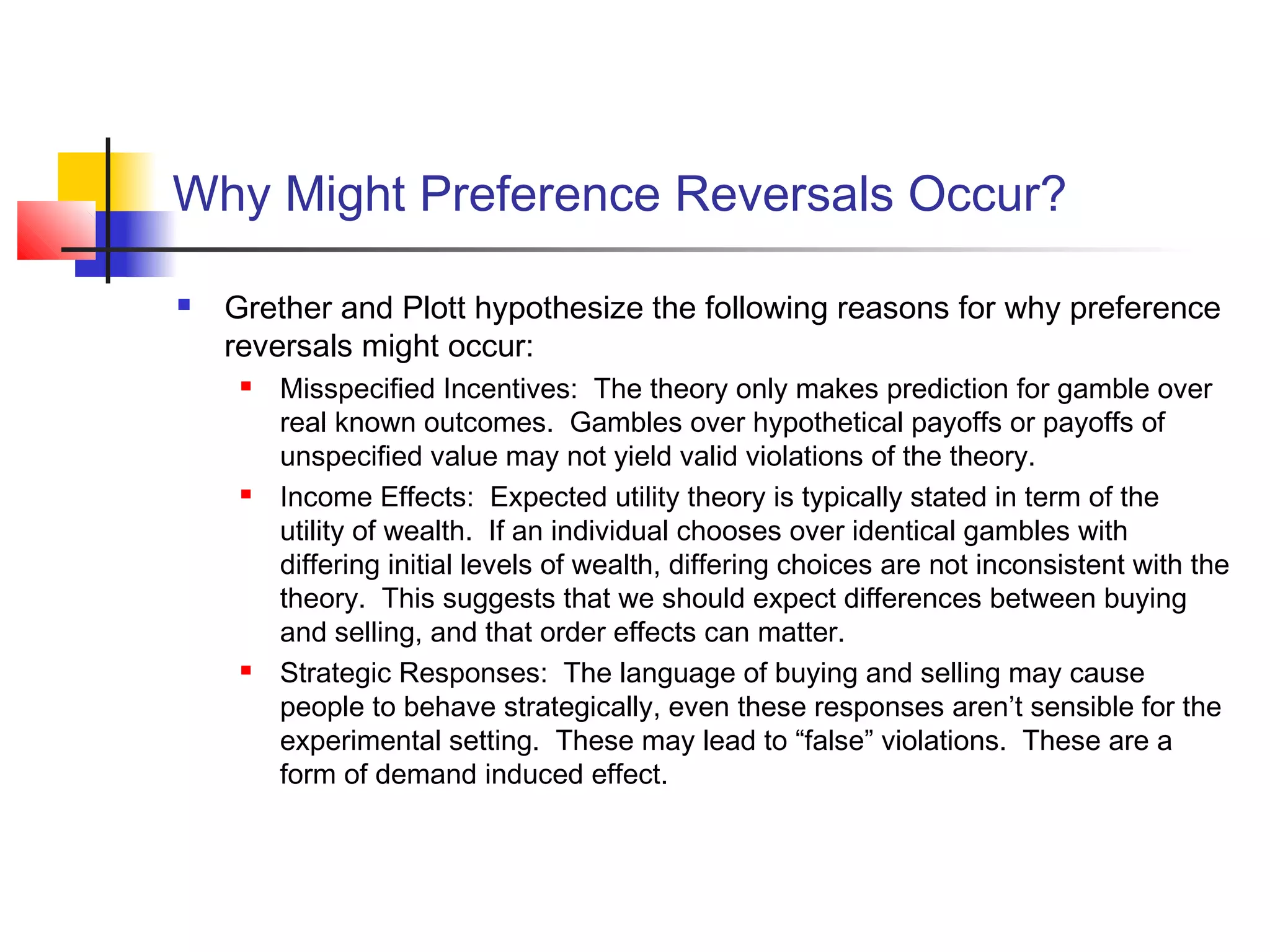 Why Might Preference Reversals Occur?
 Grether and Plott hypothesize the following reasons for why preference
reversals might occur:
 Misspecified Incentives: The theory only makes prediction for gamble over
real known outcomes. Gambles over hypothetical payoffs or payoffs of
unspecified value may not yield valid violations of the theory.
 Income Effects: Expected utility theory is typically stated in term of the
utility of wealth. If an individual chooses over identical gambles with
differing initial levels of wealth, differing choices are not inconsistent with the
theory. This suggests that we should expect differences between buying
and selling, and that order effects can matter.
 Strategic Responses: The language of buying and selling may cause
people to behave strategically, even these responses aren’t sensible for the
experimental setting. These may lead to “false” violations. These are a
form of demand induced effect.
 