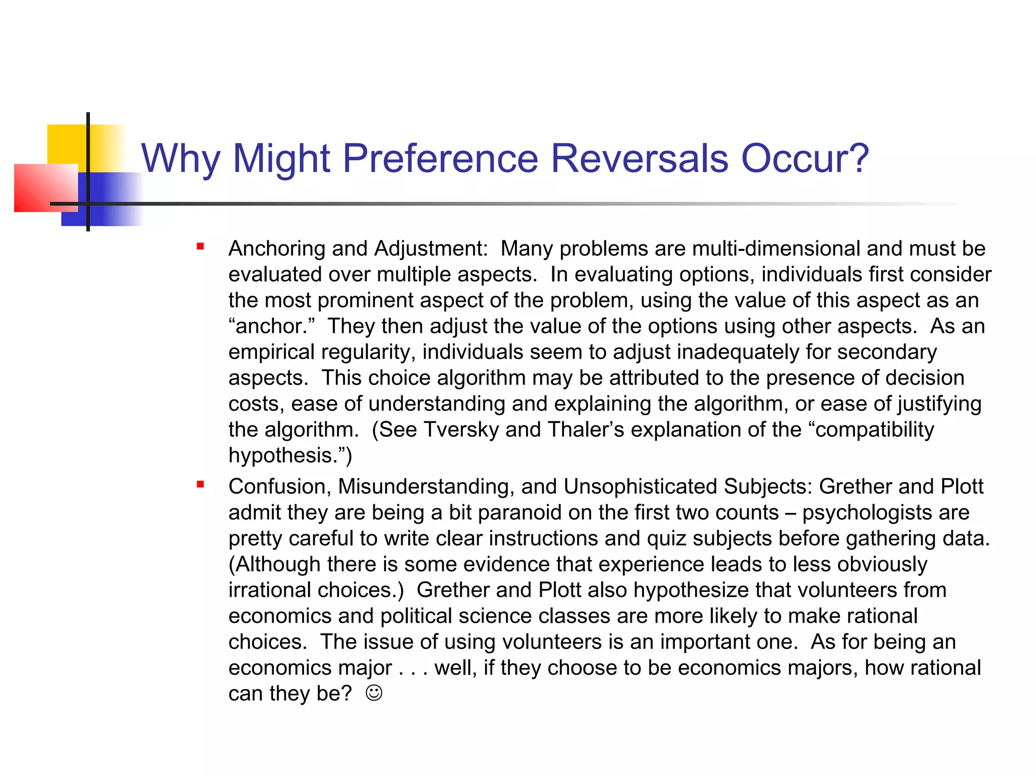 Why Might Preference Reversals Occur?
 Anchoring and Adjustment: Many problems are multi-dimensional and must be
evaluated over multiple aspects. In evaluating options, individuals first consider
the most prominent aspect of the problem, using the value of this aspect as an
“anchor.” They then adjust the value of the options using other aspects. As an
empirical regularity, individuals seem to adjust inadequately for secondary
aspects. This choice algorithm may be attributed to the presence of decision
costs, ease of understanding and explaining the algorithm, or ease of justifying
the algorithm. (See Tversky and Thaler’s explanation of the “compatibility
hypothesis.”)
 Confusion, Misunderstanding, and Unsophisticated Subjects: Grether and Plott
admit they are being a bit paranoid on the first two counts – psychologists are
pretty careful to write clear instructions and quiz subjects before gathering data.
(Although there is some evidence that experience leads to less obviously
irrational choices.) Grether and Plott also hypothesize that volunteers from
economics and political science classes are more likely to make rational
choices. The issue of using volunteers is an important one. As for being an
economics major . . . well, if they choose to be economics majors, how rational
can they be? 
 
