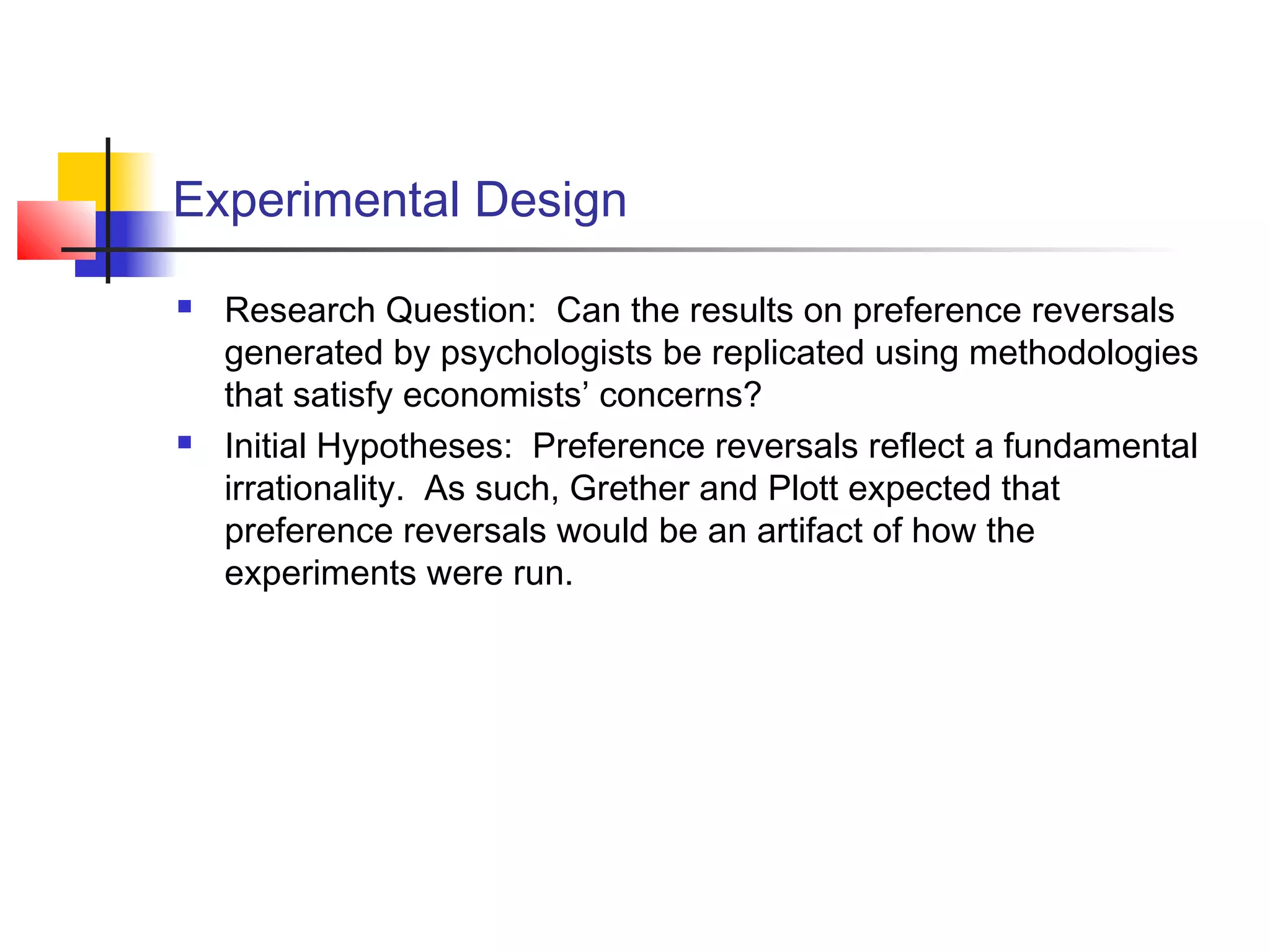 Experimental Design
 Research Question: Can the results on preference reversals
generated by psychologists be replicated using methodologies
that satisfy economists’ concerns?
 Initial Hypotheses: Preference reversals reflect a fundamental
irrationality. As such, Grether and Plott expected that
preference reversals would be an artifact of how the
experiments were run.
 