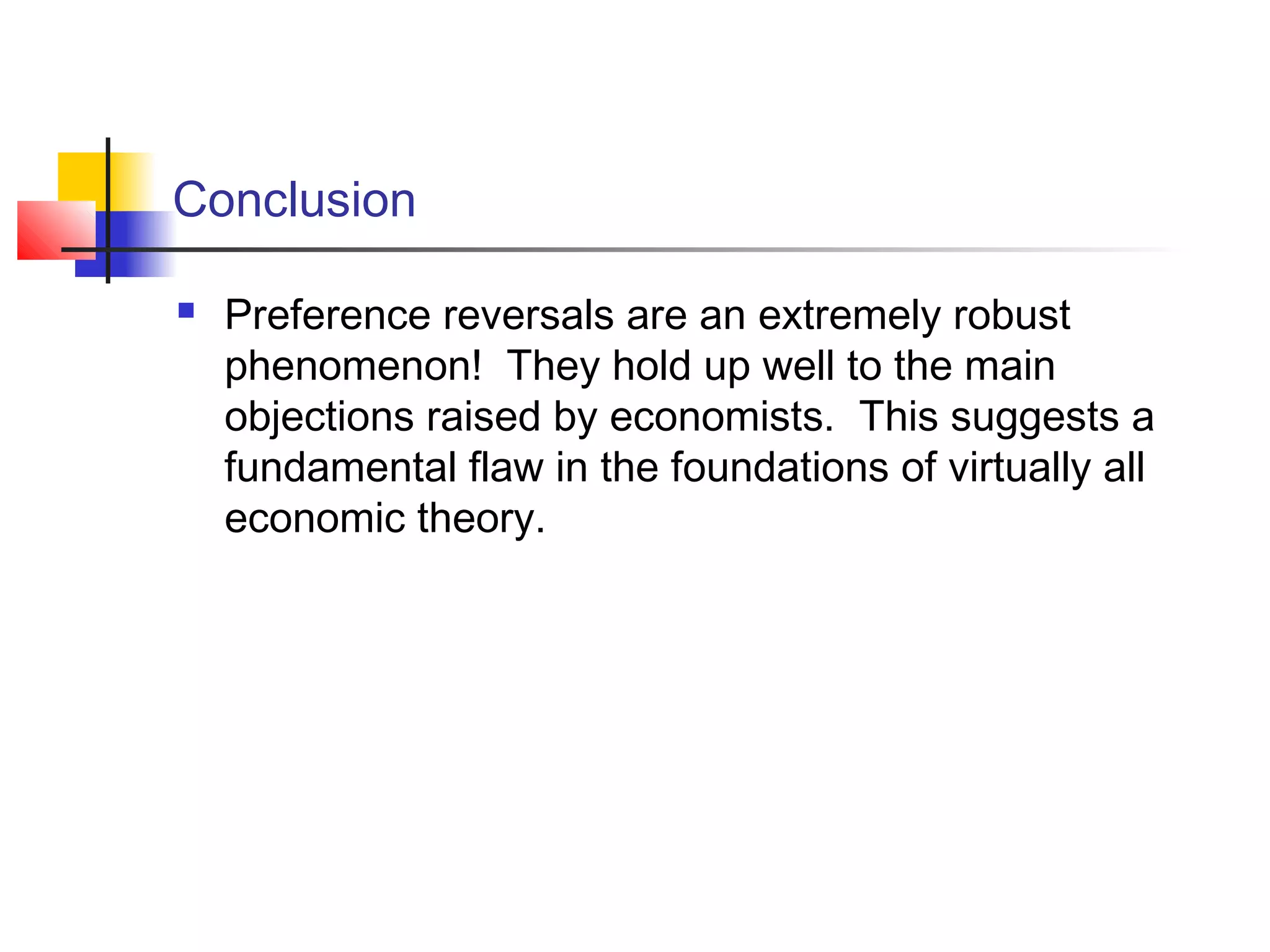Conclusion
 Preference reversals are an extremely robust
phenomenon! They hold up well to the main
objections raised by economists. This suggests a
fundamental flaw in the foundations of virtually all
economic theory.
 