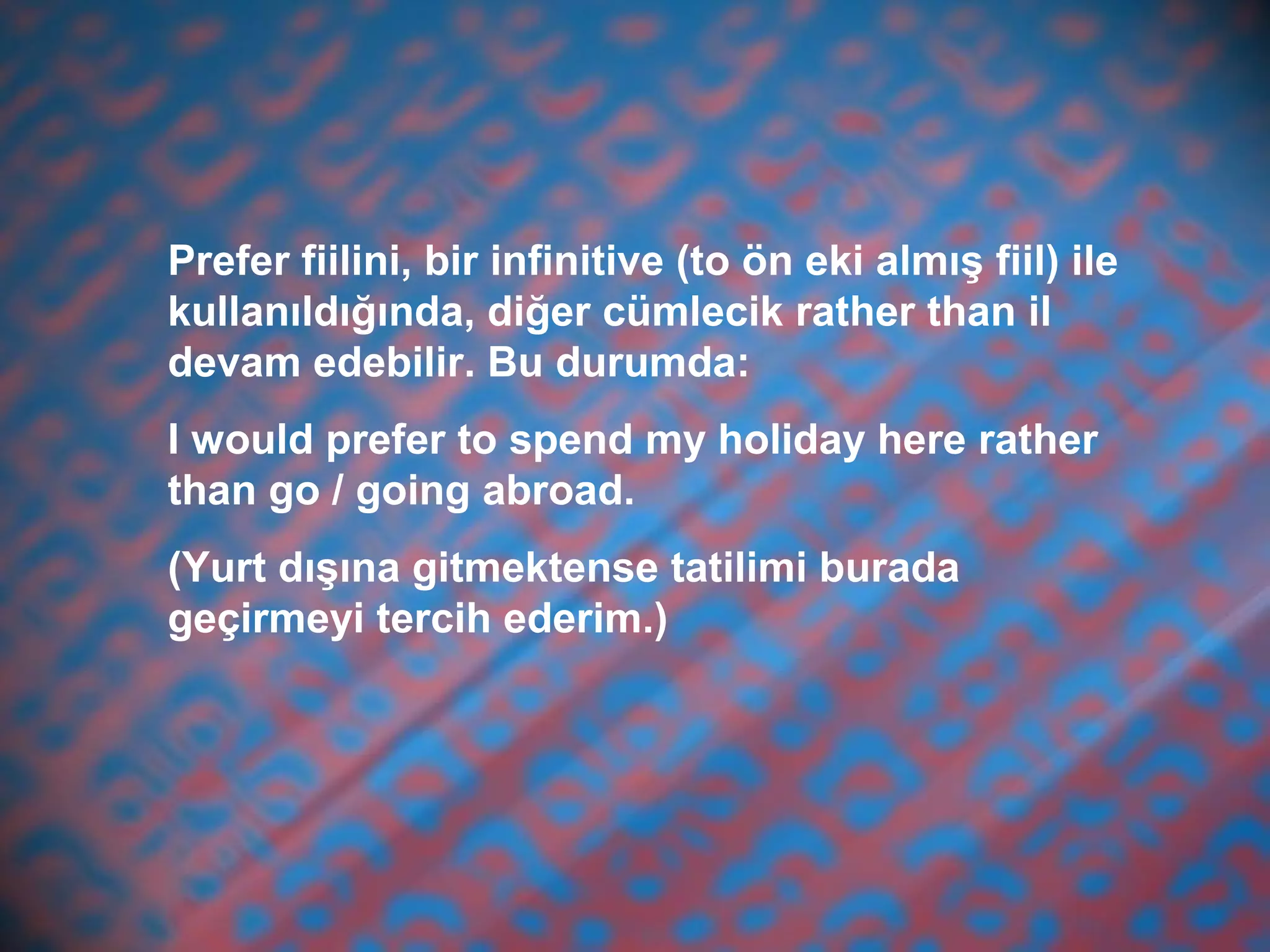 Prefer fiilini, bir infinitive (to ön eki almış fiil) ile
kullanıldığında, diğer cümlecik rather than il
devam edebilir. Bu durumda:
I would prefer to spend my holiday here rather
than go / going abroad.
(Yurt dışına gitmektense tatilimi burada
geçirmeyi tercih ederim.)
 