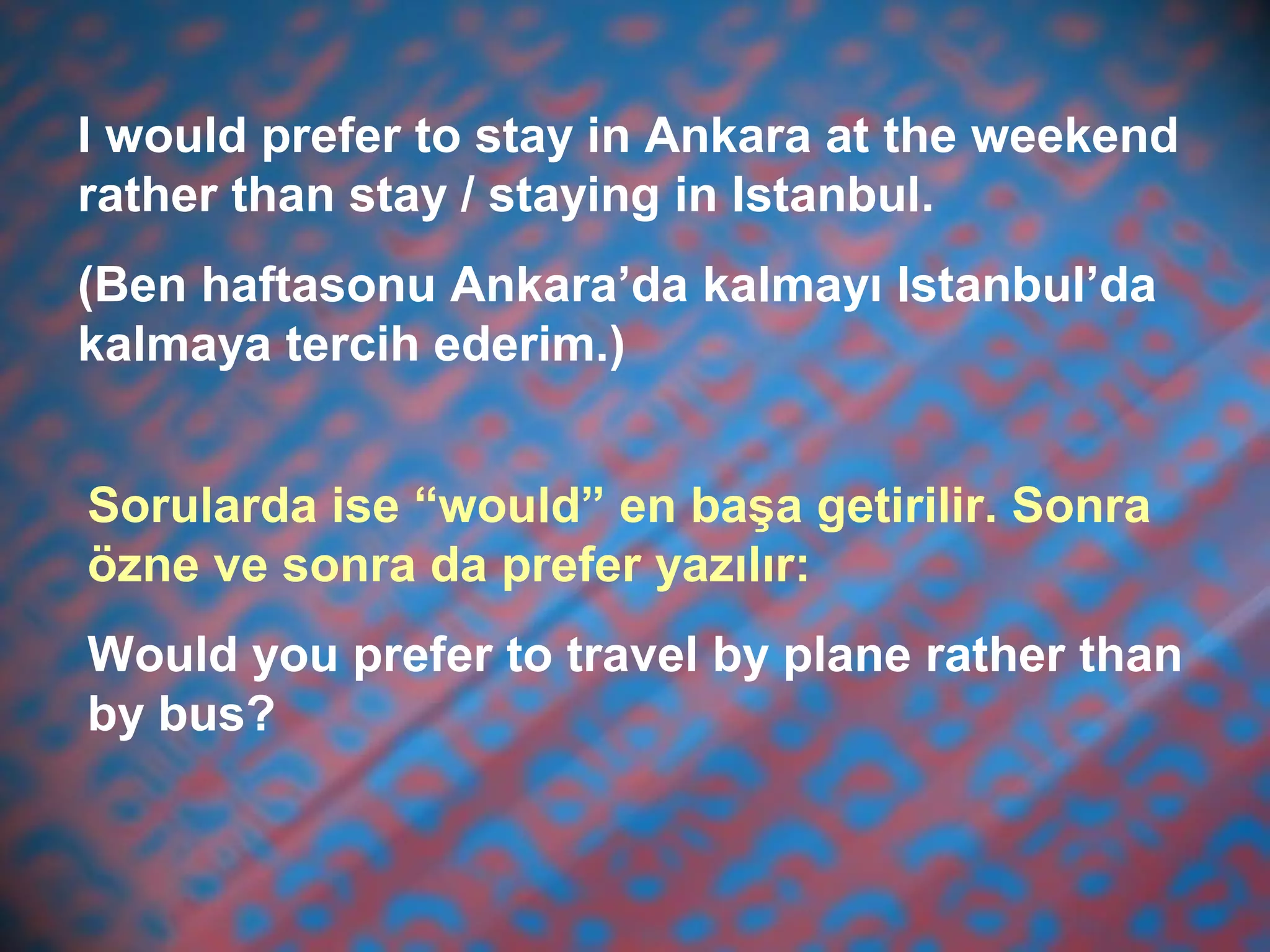 I would prefer to stay in Ankara at the weekend
rather than stay / staying in Istanbul.
(Ben haftasonu Ankara’da kalmayı Istanbul’da
kalmaya tercih ederim.)
Sorularda ise “would” en başa getirilir. Sonra
özne ve sonra da prefer yazılır:
Would you prefer to travel by plane rather than
by bus?
 