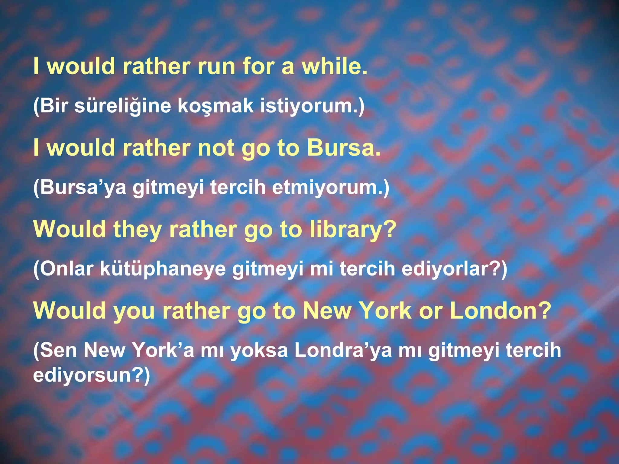 I would rather run for a while.
(Bir süreliğine koşmak istiyorum.)
I would rather not go to Bursa.
(Bursa’ya gitmeyi tercih etmiyorum.)
Would they rather go to library?
(Onlar kütüphaneye gitmeyi mi tercih ediyorlar?)
Would you rather go to New York or London?
(Sen New York’a mı yoksa Londra’ya mı gitmeyi tercih
ediyorsun?)
 