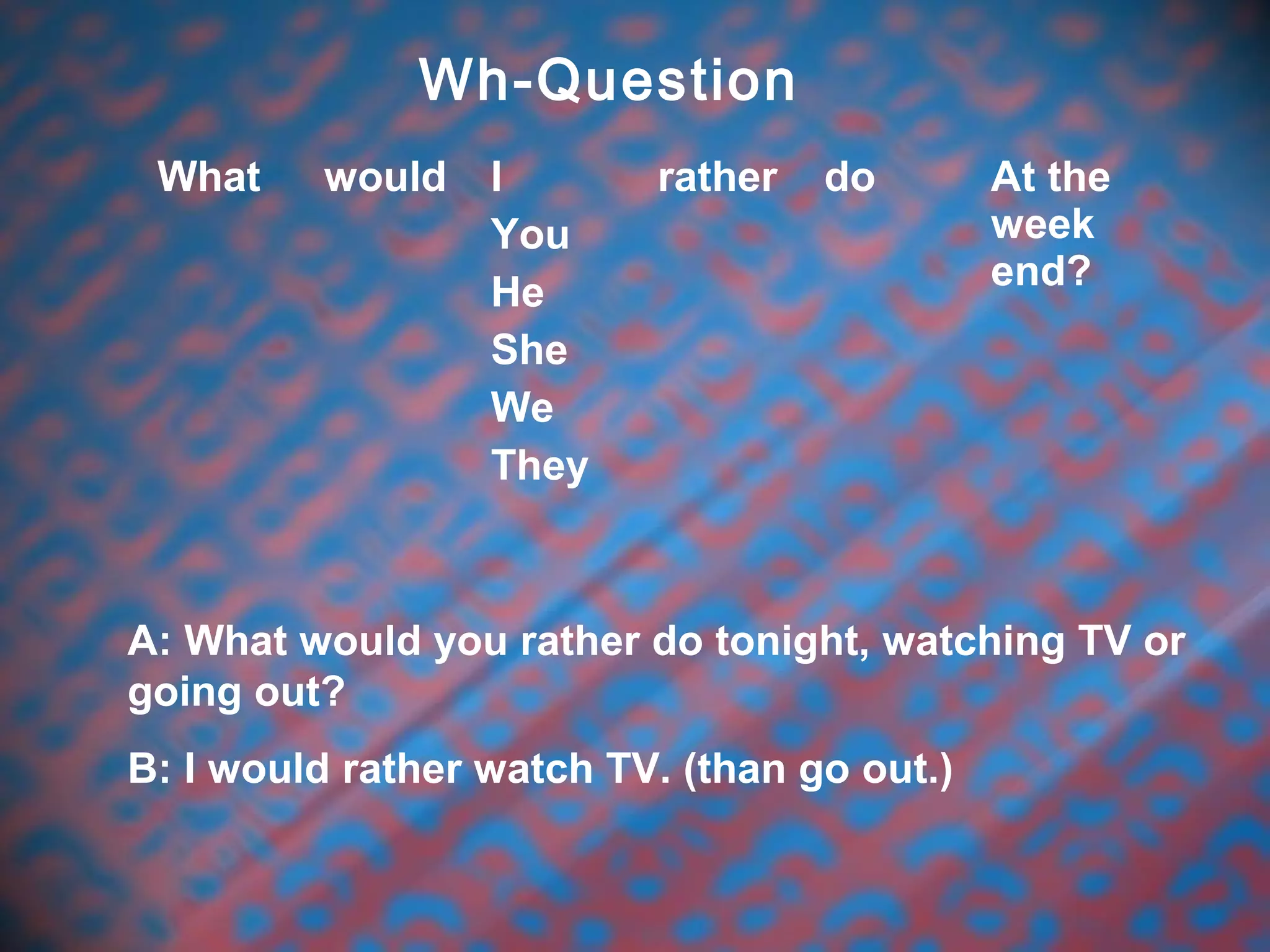 Wh-Question
What would I
You
He
She
We
They
rather do At the
week
end?
A: What would you rather do tonight, watching TV or
going out?
B: I would rather watch TV. (than go out.)
 