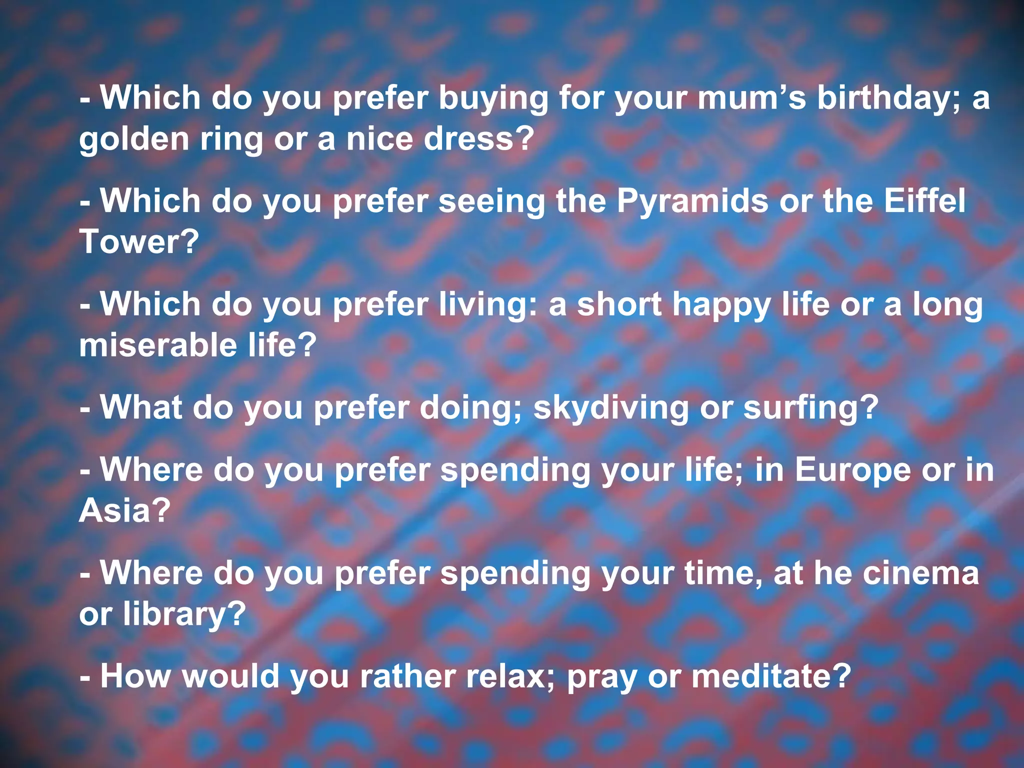 - Which do you prefer buying for your mum’s birthday; a
golden ring or a nice dress?
- Which do you prefer seeing the Pyramids or the Eiffel
Tower?
- Which do you prefer living: a short happy life or a long
miserable life?
- What do you prefer doing; skydiving or surfing?
- Where do you prefer spending your life; in Europe or in
Asia?
- Where do you prefer spending your time, at he cinema
or library?
- How would you rather relax; pray or meditate?
 