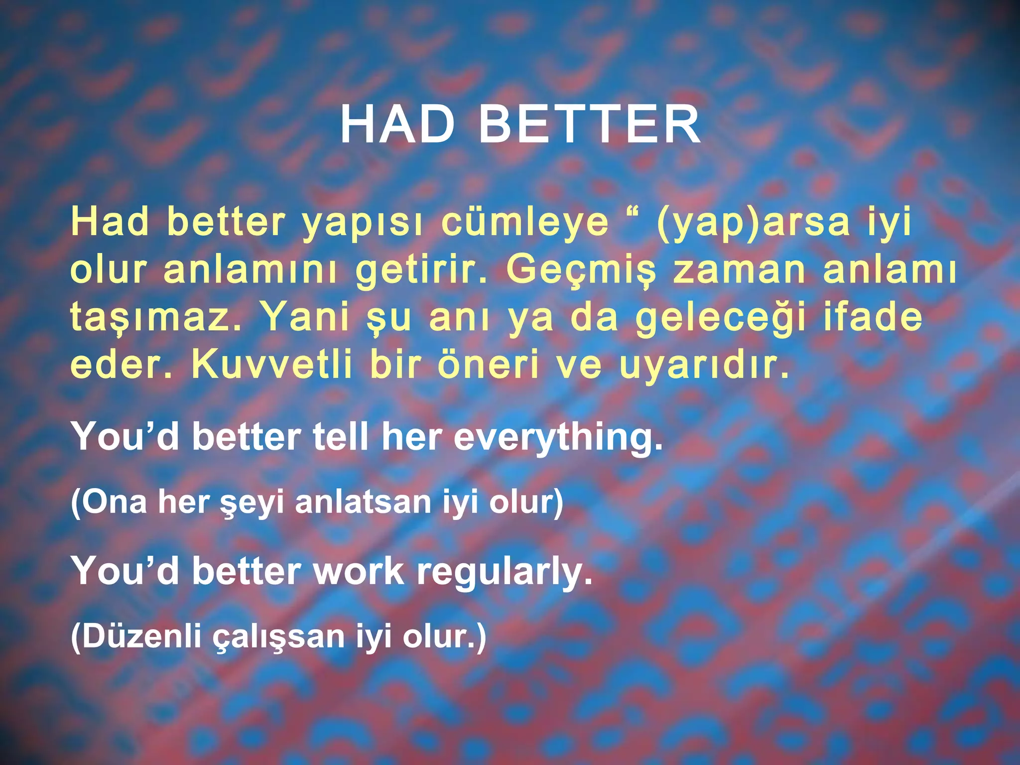 HAD BETTER
Had better yapısı cümleye “ (yap)arsa iyi
olur anlamını getirir. Geçmiş zaman anlamı
taşımaz. Yani şu anı ya da geleceği ifade
eder. Kuvvetli bir öneri ve uyarıdır.
You’d better tell her everything.
(Ona her şeyi anlatsan iyi olur)
You’d better work regularly.
(Düzenli çalışsan iyi olur.)
 