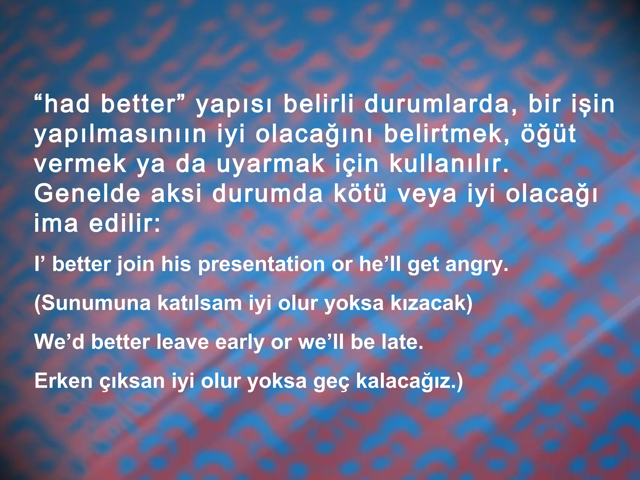 “had better” yapısı belirli durumlarda, bir işin
yapılmasınıın iyi olacağını belirtmek, öğüt
vermek ya da uyarmak için kullanılır.
Genelde aksi durumda kötü veya iyi olacağı
ima edilir:
I’ better join his presentation or he’ll get angry.
(Sunumuna katılsam iyi olur yoksa kızacak)
We’d better leave early or we’ll be late.
Erken çıksan iyi olur yoksa geç kalacağız.)
 