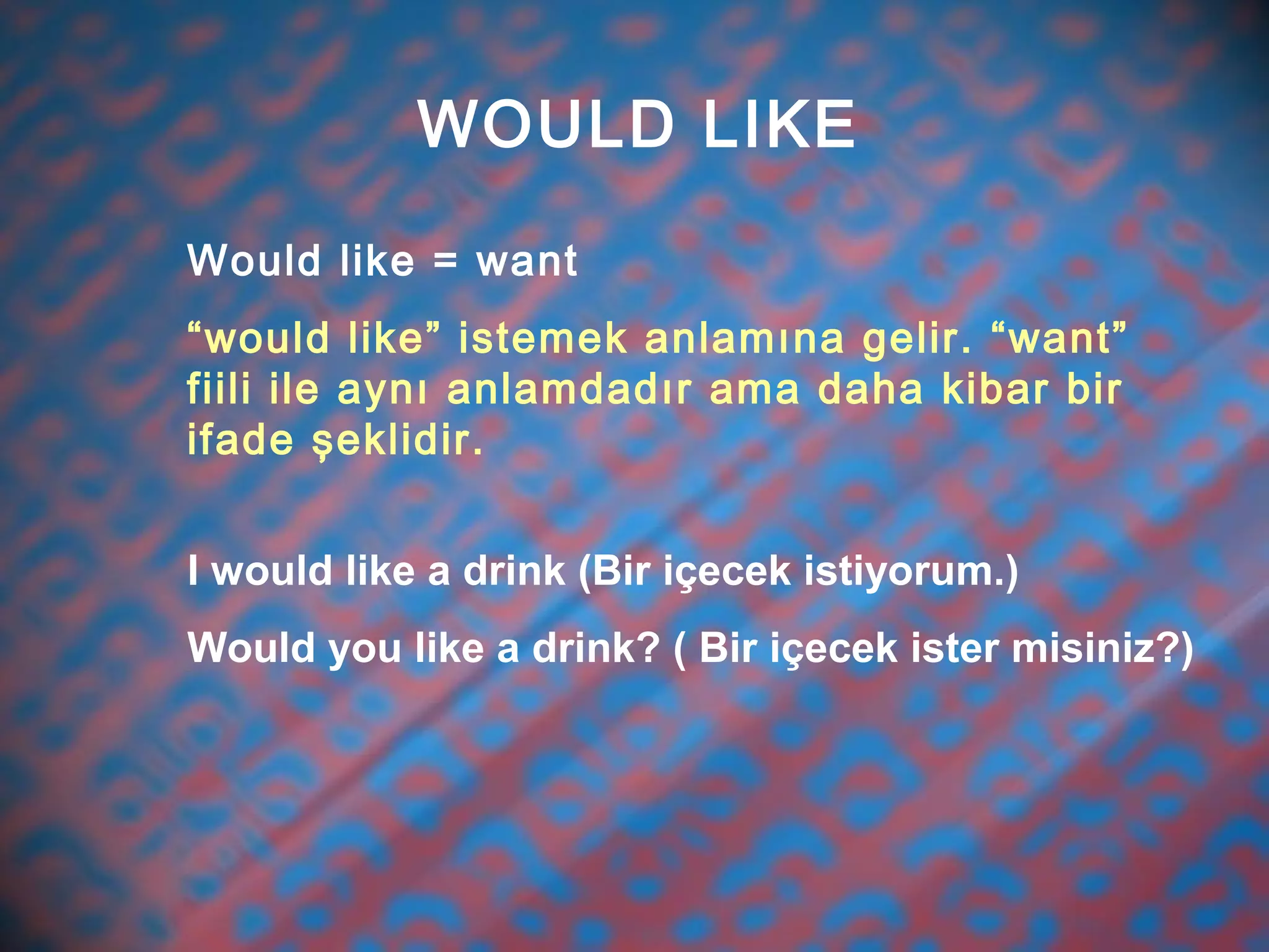 WOULD LIKE
Would like = want
“would like” istemek anlamına gelir. “want”
fiili ile aynı anlamdadır ama daha kibar bir
ifade şeklidir.
I would like a drink (Bir içecek istiyorum.)
Would you like a drink? ( Bir içecek ister misiniz?)
 
