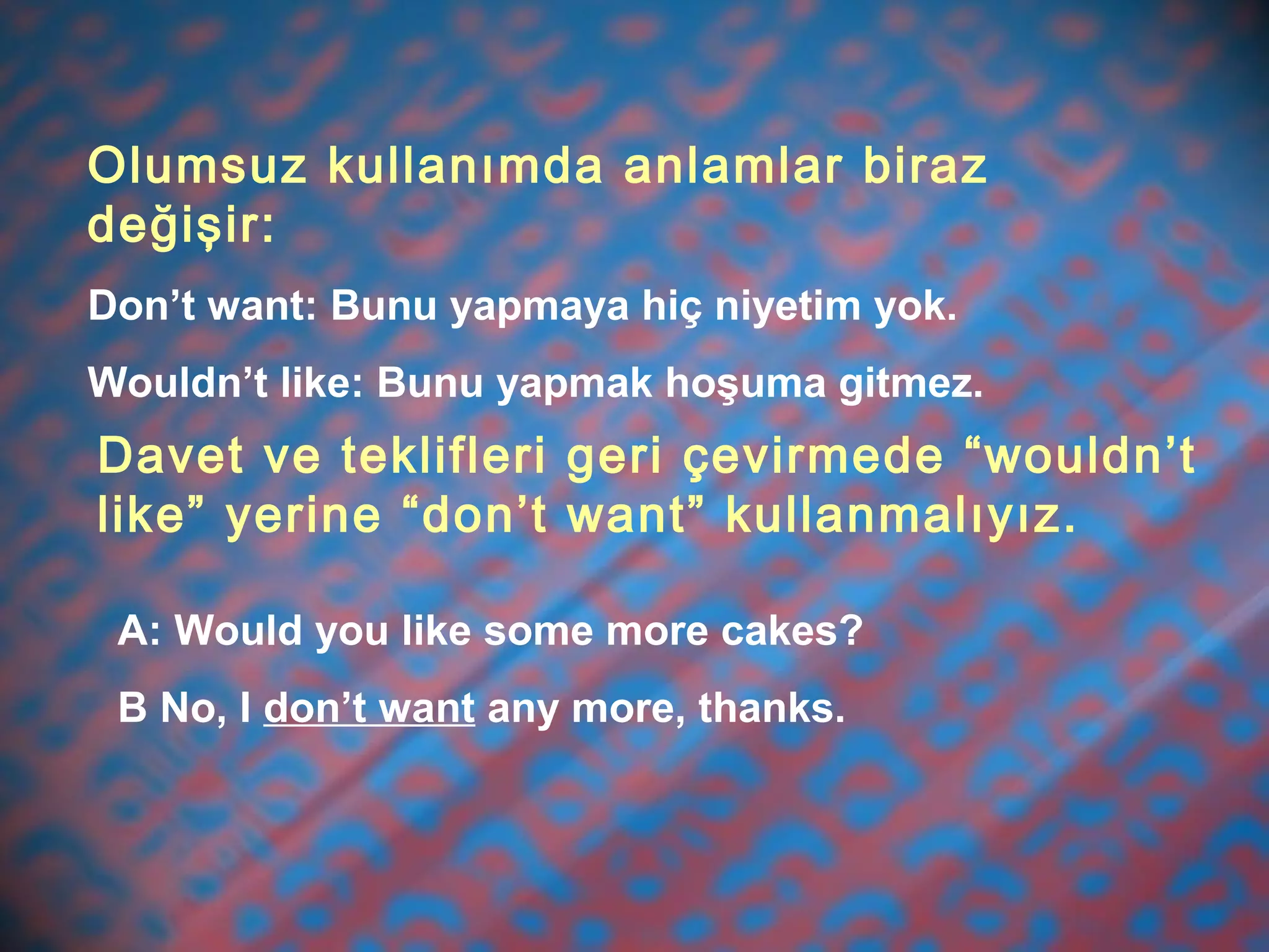 Olumsuz kullanımda anlamlar biraz
değişir:
Don’t want: Bunu yapmaya hiç niyetim yok.
Wouldn’t like: Bunu yapmak hoşuma gitmez.
Davet ve teklifleri geri çevirmede “wouldn’t
like” yerine “don’t want” kullanmalıyız.
A: Would you like some more cakes?
B No, I don’t want any more, thanks.
 