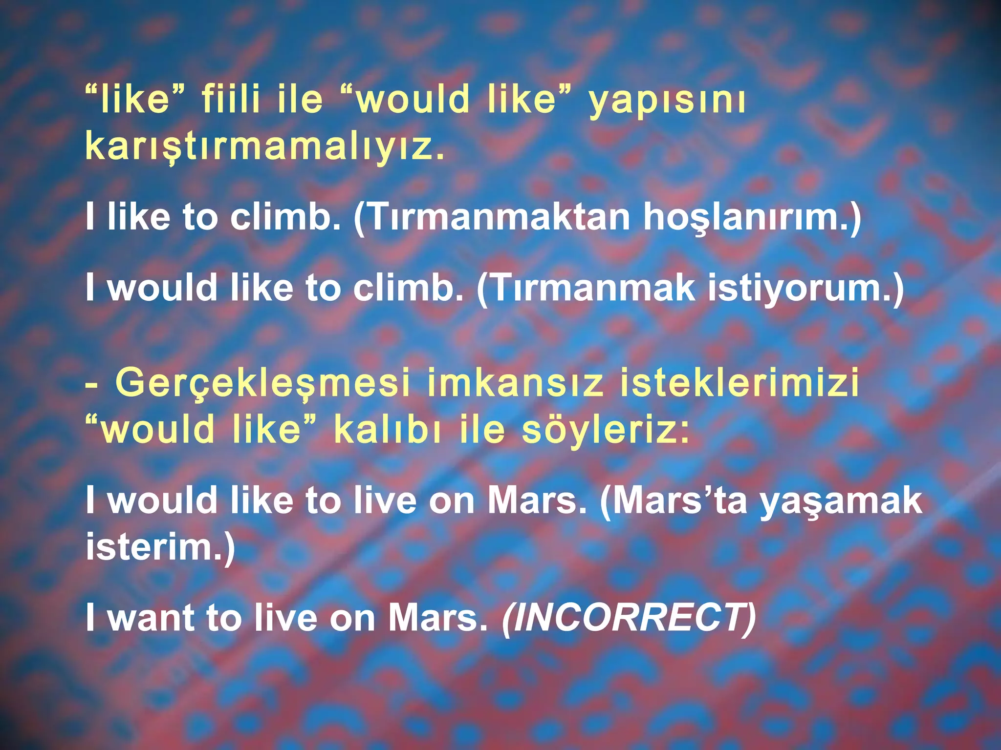 “like” fiili ile “would like” yapısını
karıştırmamalıyız.
I like to climb. (Tırmanmaktan hoşlanırım.)
I would like to climb. (Tırmanmak istiyorum.)
- Gerçekleşmesi imkansız isteklerimizi
“would like” kalıbı ile söyleriz:
I would like to live on Mars. (Mars’ta yaşamak
isterim.)
I want to live on Mars. (INCORRECT)
 