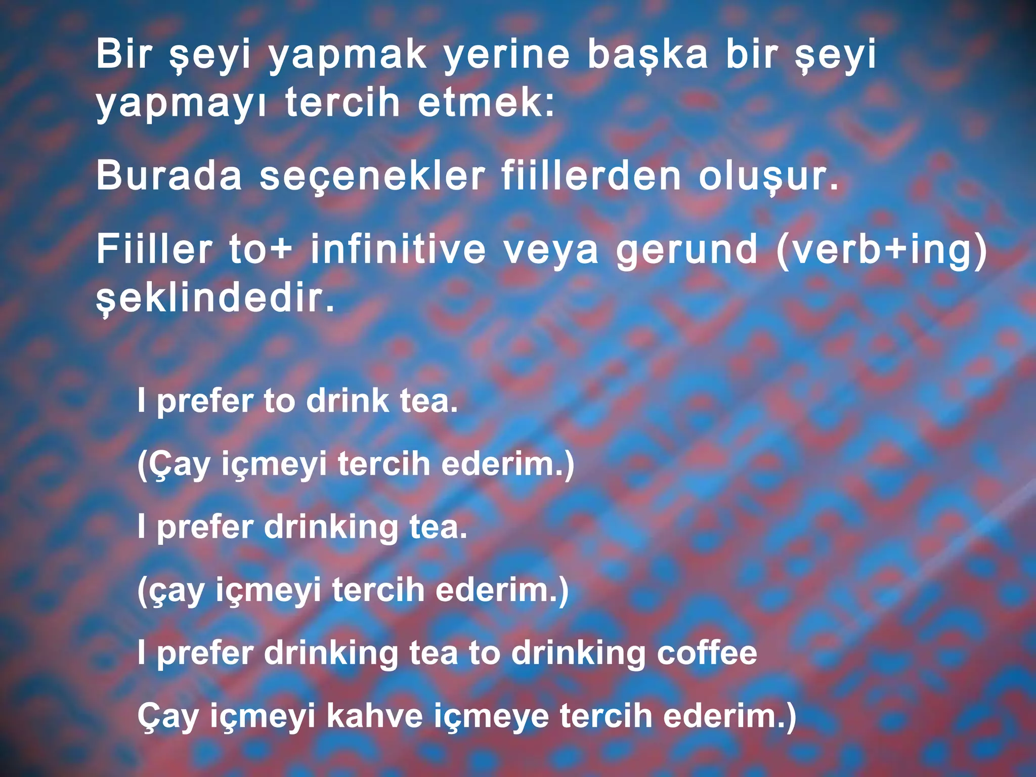 Bir şeyi yapmak yerine başka bir şeyi
yapmayı tercih etmek:
Burada seçenekler fiillerden oluşur.
Fiiller to+ infinitive veya gerund (verb+ing)
şeklindedir.
I prefer to drink tea.
(Çay içmeyi tercih ederim.)
I prefer drinking tea.
(çay içmeyi tercih ederim.)
I prefer drinking tea to drinking coffee
Çay içmeyi kahve içmeye tercih ederim.)
 
