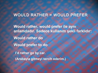 WOULD RATHER = WOULD PREFER
Would rather, would prefer ile aynı
anlamdadır. Sadece kullanım şekli farklıdır:
Would rather do
Would prefer to do
I’d rather go by car.
(Arabayla gitmeyi tercih ederim.)
 