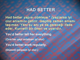 HAD BETTER
Had better yapısı cümleye “ (yap)arsa iyi
olur anlamını getirir. Geçmiş zaman anlamı
taşımaz. Yani şu anı ya da geleceği ifade
eder. Kuvvetli bir öneri ve uyarıdır.
You’d better tell her everything.
(Ona her şeyi anlatsan iyi olur)
You’d better work regularly.
(Düzenli çalışsan iyi olur.)
 
