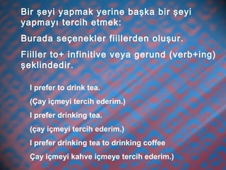 Bir şeyi yapmak yerine başka bir şeyi
yapmayı tercih etmek:
Burada seçenekler fiillerden oluşur.
Fiiller to+ infinitive veya gerund (verb+ing)
şeklindedir.
I prefer to drink tea.
(Çay içmeyi tercih ederim.)
I prefer drinking tea.
(çay içmeyi tercih ederim.)
I prefer drinking tea to drinking coffee
Çay içmeyi kahve içmeye tercih ederim.)
 