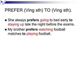 PREFER (Ving sth) TO (Ving sth).
She always prefers going to bed early to
staying up late the night before the exams.
My brother prefers watching football
matches to playing football.