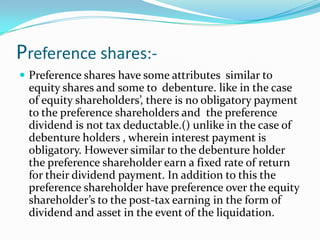 Preference shares:- Preference shares have some attributes  similar to equity shares and some to  debenture. like in the case of equity shareholders’, there is no obligatory payment to the preference shareholders and  the preference dividend is not tax deductable.() unlike in the case of debenture holders , wherein interest payment is obligatory. However similar to the debenture holder the preference shareholder earn a fixed rate of return for their dividend payment. In addition to this the preference shareholder have preference over the equity shareholder’s to the post-tax earning in the form of dividend and asset in the event of the liquidation. 