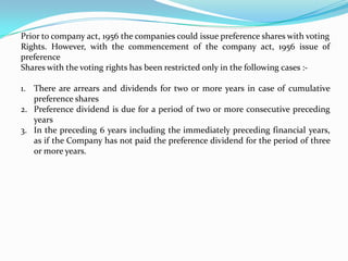 Prior to company act, 1956 the companies could issue preference shares with voting Rights. However, with the commencement of the company act, 1956 issue of preference Shares with the voting rights has been restricted only in the following cases :-There are arrears and dividends for two or more years in case of cumulative preference sharesPreference dividend is due for a period of two or more consecutive preceding years In the preceding 6 years including the immediately preceding financial years, as if the Company has not paid the preference dividend for the period of three or more years.