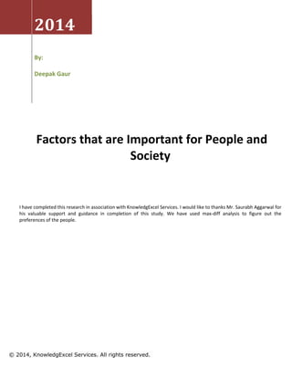 2014
By:
Deepak Gaur
Factors that are Important for People and
Society
I have completed this research in association with KnowledgExcel Services. I would like to thanks Mr. Saurabh Aggarwal for
his valuable support and guidance in completion of this study. We have used max-diff analysis to figure out the
preferences of the people.
© 2014, KnowledgExcel Services. All rights reserved.
 