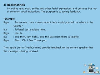 3) Backchannels
Including head nods, smiles and other facial expressions and gestures but mo
st common vocal indications. The purpose is to giving feedback.
*Example:
Bayu : Excuse me.. I am a new student here, could you tell me where is the
toilette?
Ica : Toilette? Just straight here...
Bayu : uh-uh..
Ica : and then, turn right... and the last room there is toilette.
Bayu : Mm… Oh I See, Thank you.
The signals (‘uh-uh’,’yeah’,’mmm’) provide feedback to the current speaker that
the message is being received.
 