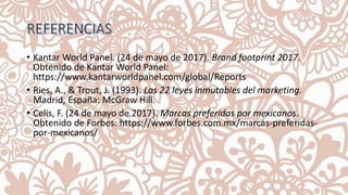 • Kantar World Panel. (24 de mayo de 2017). Brand footprint 2017.
Obtenido de Kantar World Panel:
https://www.kantarworldpanel.com/global/Reports
• Ries, A., & Trout, J. (1993). Las 22 leyes inmutables del marketing.
Madrid, España: McGraw Hill.
• Celis, F. (24 de mayo de 2017). Marcas preferidas por mexicanos.
Obtenido de Forbes: https://www.forbes.com.mx/marcas-preferidas-
por-mexicanos/
 
