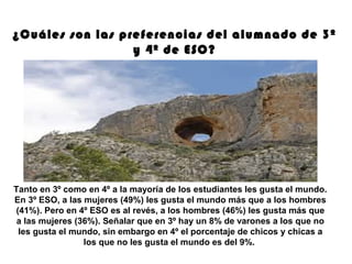 Tanto en 3º como en 4º a la mayoría de los estudiantes les gusta el mundo.
En 3º ESO, a las mujeres (49%) les gusta el mundo más que a los hombres
(41%). Pero en 4º ESO es al revés, a los hombres (46%) les gusta más que
a las mujeres (36%). Señalar que en 3º hay un 8% de varones a los que no
les gusta el mundo, sin embargo en 4º el porcentaje de chicos y chicas a
los que no les gusta el mundo es del 9%.
¿Cuáles son las preferencias del alumnado de 3º
y 4º de ESO?
 