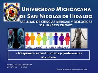 {
UNIVERSIDAD MICHOACANA
DE SAN NICOLAS DE HIDALGO
FACULTAD DE CIENCIAS MEDICAS Y BIOLOGICAS
¨DR. IGNACIO CHAVEZ¨
BENITO MENDOZA BONFILIO.
SECCIÓN 14 5° AÑO
Morelia Michoacán, Septiembre de 2015
« Respuesta sexual humana y preferencias
sexuales»
 