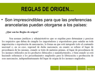 REGLAS DE ORIGEN…
• Son imprescindibles para que las preferencias
  arancelarias puedan otorgarse a los países:
 