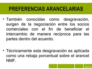 PREFERENCIAS ARANCELARIAS
• También conocidas como desgravación,
  surgen de la negociación entre los socios
  comerciales con el fin de beneficiar el
  intercambio de manera recíproca para las
  partes dentro del acuerdo.

• Técnicamente esta desgravación es aplicada
  como una rebaja porcentual sobre el arancel
  NMF.
 