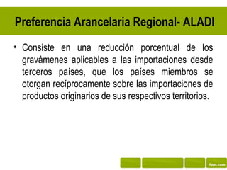 Preferencia Arancelaria Regional- ALADI
• Consiste en una reducción porcentual de los
  gravámenes aplicables a las importaciones desde
  terceros países, que los países miembros se
  otorgan recíprocamente sobre las importaciones de
  productos originarios de sus respectivos territorios.
 