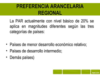PREFERENCIA ARANCELARIA
             REGIONAL
  La PAR actualmente con nivel básico de 20% se
  aplica en magnitudes diferentes según las tres
  categorías de países:

• Países de menor desarrollo económico relativo;
• Países de desarrollo intermedio;
• Demás países)
 