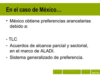 En el caso de México…
• México obtiene preferencias arancelarias
  debido a:

- TLC
- Acuerdos de alcance parcial y sectorial,
  en el marco de ALADI.
- Sistema generalizado de preferencia.
 