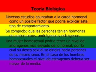 Teoría BiológicaDiversos estudios apuntaban a la carga hormonal como un posible factor que podría explicar este tipo de comportamiento. Se comprobó que las personas tenían hormonas de ambos sexos, andrógenos y estrógenos. Una mujer homosexual podría tener un nivel de andrógenos más elevado de lo normal, por lo cual su deseo sexual se dirigirá hacia personas de su mismo sexo. En el caso de los hombres homosexuales el nivel de estrógenos debería ser mayor de la media. 