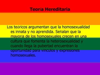 Teoría HereditariaLos teóricos argumentan que la homosexualidad es innata y no aprendida. Señalan que la mayoría de los homosexuales crecen en una cultura que fomenta la heterosexualidad y cuando llega la pubertad encuentran la oportunidad para vínculos y expresiones homosexuales.