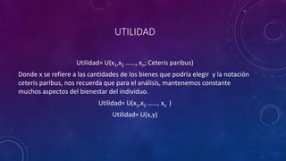UTILIDAD

                    Utilidad= U(x1,x2 ……, xn; Ceteris paribus)
Donde x se refiere a las cantidades de los bienes que podría elegir y la notación
ceteris paribus, nos recuerda que para el análisis, mantenemos constante
muchos aspectos del bienestar del individuo.
                            Utilidad= U(x1,x2 ……, xn )
                                 Utilidad= U(x,y)
 