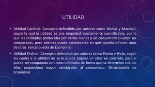 UTILIDAD
• Utilidad Cardinal: Concepto defendido por autores como Walras y Marshall,
  según la cual la utilidad es una magnitud exactamente cuantificable, por lo
  que las utilidades producidas por varios bienes a un consumidor pueden ser
  comparadas, pero además puede establecerse en qué cuantía difieren unas
  de otras. (enciclopedia de Economía)
• Utilidad Ordinal: Concepto defendido por autores como Pareto y Hicks, según
  los cuales a la utilidad no se le puede asignar un valor en concreto, pero sí
  puede ser comparada con otras utilidades de forma que se determine cuál de
  ellas proporciona mayor satisfacción al consumidor. (Enciclopedia de
  Economía)
 