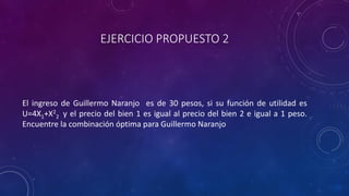 EJERCICIO PROPUESTO 2



El ingreso de Guillermo Naranjo es de 30 pesos, si su función de utilidad es
U=4X1+X22 y el precio del bien 1 es igual al precio del bien 2 e igual a 1 peso.
Encuentre la combinación óptima para Guillermo Naranjo
 