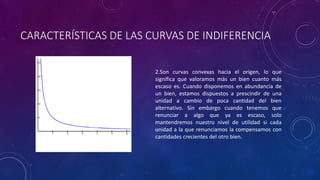 CARACTERÍSTICAS DE LAS CURVAS DE INDIFERENCIA

                        2.Son curvas convexas hacia el origen, lo que
                        significa que valoramos más un bien cuanto más
                        escaso es. Cuando disponemos en abundancia de
                        un bien, estamos dispuestos a prescindir de una
                        unidad a cambio de poca cantidad del bien
                        alternativo. Sin embargo cuando tenemos que
                        renunciar a algo que ya es escaso, solo
                        mantendremos nuestro nivel de utilidad si cada
                        unidad a la que renunciamos la compensamos con
                        cantidades crecientes del otro bien.
 