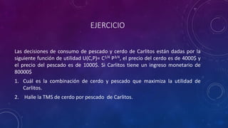 EJERCICIO

Las decisiones de consumo de pescado y cerdo de Carlitos están dadas por la
siguiente función de utilidad U(C,P)= C1/4 P3/4, el precio del cerdo es de 4000$ y
el precio del pescado es de 1000$. Si Carlitos tiene un ingreso monetario de
80000$
1. Cuál es la combinación de cerdo y pescado que maximiza la utilidad de
   Carlitos.
2. Halle la TMS de cerdo por pescado de Carlitos.
 