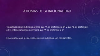 AXIOMAS DE LA RACIONALIDAD



Transitivas: si un individuo afirma que “A es preferible a B” y que “B es preferible
a C”, entonces también afirmará que “A es preferible a C”


Esto supone que las decisiones de un individuo son consistentes.
 