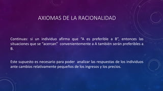 AXIOMAS DE LA RACIONALIDAD


Continuas: si un individuo afirma que “A es preferible a B”, entonces las
situaciones que se “acercan” convenientemente a A también serán preferibles a
B.


Este supuesto es necesario para poder analizar las respuestas de los individuos
ante cambios relativamente pequeños de los ingresos y los precios.
 