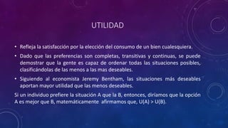 UTILIDAD

• Refleja la satisfacción por la elección del consumo de un bien cualesquiera.
• Dado que las preferencias son completas, transitivas y continuas, se puede
  demostrar que la gente es capaz de ordenar todas las situaciones posibles,
  clasificándolas de las menos a las mas deseables.
• Siguiendo al economista Jeremy Bentham, las situaciones más deseables
  aportan mayor utilidad que las menos deseables.
Si un individuo prefiere la situación A que la B, entonces, diríamos que la opción
A es mejor que B, matemáticamente afirmamos que, U(A) > U(B).
 