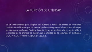 LA FUNCIÓN DE UTILIDAD



Es un instrumento para asignar un número a todas las cestas de consumo
posibles de tal forma que las que se prefieran tengan un número más alto que
las que no se prefieran. Es decir, la cesta (x1,x2) se prefiere a la (y1,y2)si y sólo si
la utilidad de la primera es mayor que la utilidad de la segunda; en símbolos,
(x1,x2) > (y1,y2) si y sólo si, u(x1,x2) > u(y1,y2) .
 